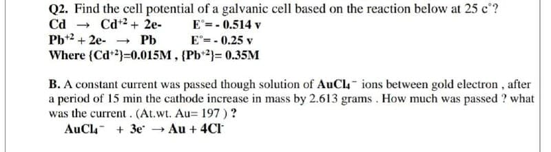 Q2. Find the cell potential of a galvanic cell based on the reaction below at 25 c°?
Cd
Pb*2 + 2e-
Where {Cd+2}=0.015M , {Pb*2}= 0.35M
Cd+2 + 2e-
E = - 0.514 v
- Pb
E°= - 0.25 v
B. A constant current was passed though solution of AuCl- ions between gold electron , after
a period of 15 min the cathode increase in mass by 2.613 grams . How much was passed ? what
was the current. (At.wt. Au= 197)?
AuCla- + 3e → Au + 4CI
