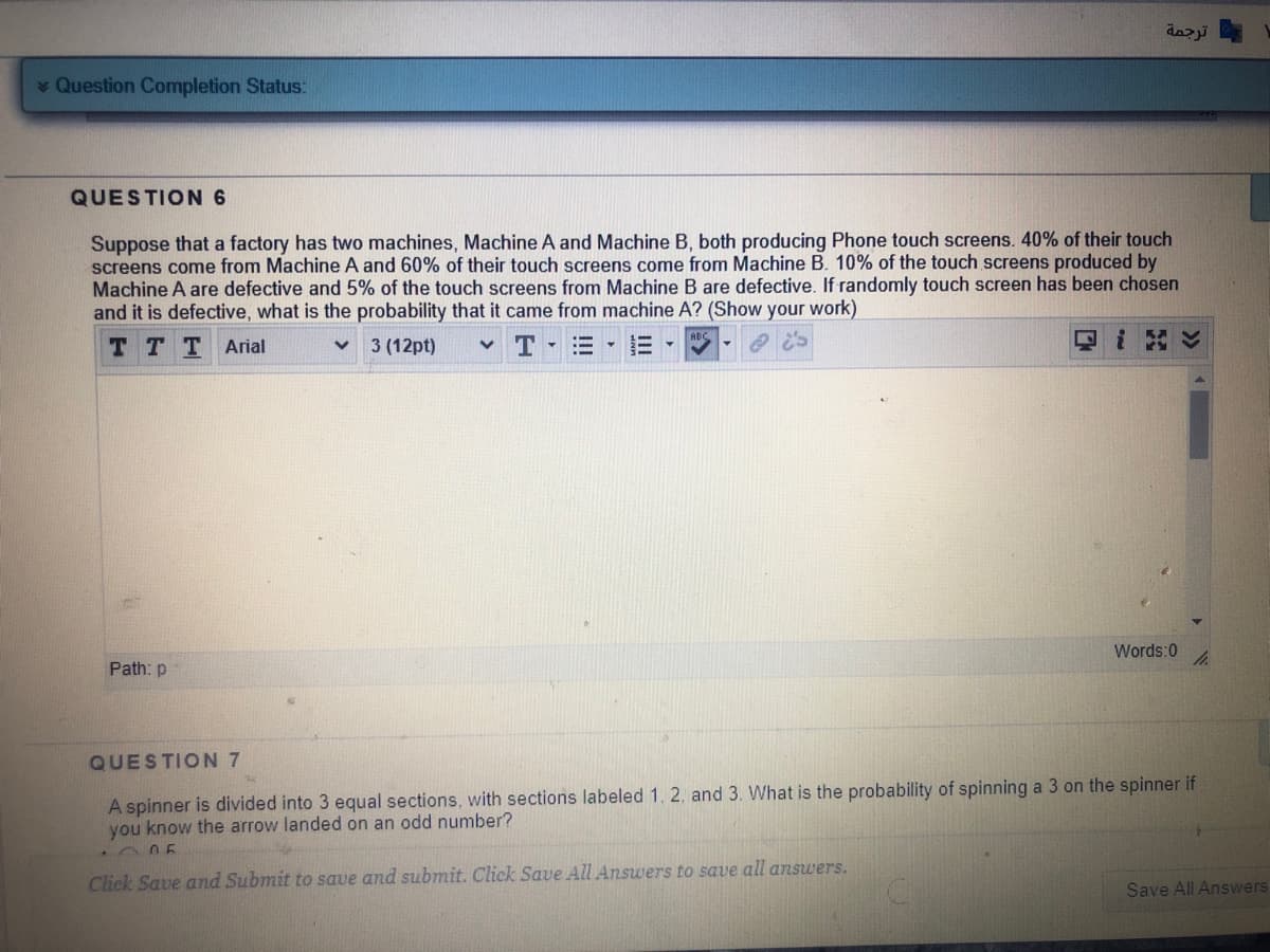 dazji
Question Completion Status:
QUESTION 6
Suppose that a factory has two machines, Machine A and Machine B, both producing Phone touch screens. 40% of their touch
screens come from Machine A and 60% of their touch screens come from Machine B. 10% of the touch screens produced by
Machine A are defective and 5% of the touch screens from Machine B are defective. If randomly touch screen has been chosen
and it is defective, what is the probability that it came from machine A? (Show your work)
T TTArial
3 (12pt)
T -
回i
Words:0
Path: p
QUESTION 7
A spinner is divided into 3 equal sections, with sections labeled 1, 2, and 3. What is the probability of spinning a 3 on the spinner if
you know the arrow landed on an odd number?
Click Save and Submit to save and submit. Click Save All Answers to save all answers.
Save All Answers
