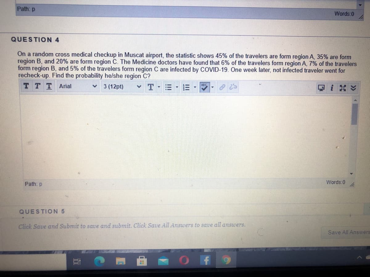 Path: p
Words:0
QUESTION 4
On a random cross medical checkup in Muscat airport, the statistic shows 45% of the travelers are form region A, 35% are form
region B, and 20% are form region C. The Medicine doctors have found that 6% of the travelers form region A, 7% of the travelers
form region B, and 5% of the travelers form region C are infected by COVID-19. One week later, not infected traveler went for
recheck-up. Find the probability he/she region C?
TTTArial
3 (12pt)
ABC
三▼
i ン
Path: p
Words:0
QUESTION 5
Click Save and Submit to save and submit. Click Save All Answers to save all answers.
Save All Answers
