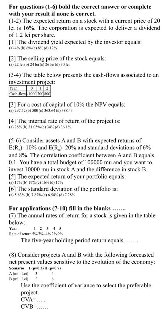For questions (1-6) bold the correct answer or complete
with your result if none is correct.
(1-2) The expected return on a stock with a current price of 20
lei is 16%. The corporation is expected to deliver a dividend
of 1.2 lei per share.
[1] The dividend yield expected by the investor equals:
(a) 4% (b) 6% (c) 8% (d) 12%
[2] The selling price of the stock equals:
(a) 22 lei (b) 24 lei (e) 26 lei (d) 30 lei
(3-4) The table below presents the cash-flows associated to an
investment project:
Year
Cash-flow-1000 700 800
012
[3] For a cost of capital of 10% the NPV equals:
(a) 297.52 (b) 500 (c) 363.64 (d) 388.43
[4] The internal rate of return of the project is:
(a) 28% (b) 31.05% (c) 34% (d) 36.1%
(5-6) Consider assets A and B with expected returns of
E(R)=10% and E(R)=20% and standard deviations of 6%
and 8%. The correlation coefficient between A and B equals
0.1. You have a total budget of 100000 mu and you want to
invest 10000 mu in stock A and the difference in stock B.
[5] The expected return of your portfolio equals:
(a) 17% (b) 19% (c) 16% (d) 15%
[6] The standard deviation of the portfolio is:
(a) 5.63% (b) 7.87% (c) 6.54% (d) 7.28%
For applications (7-10) fill in the blanks ......
(7) The annual rates of return for a stock is given in the table
below:
Year
1 2 3 4 5
Rate of return 5% 7% -4% 2% 9%
The five-year holding period return equals...
(8) Consider projects A and B with the following forecasted
net present values sensitive to the evolution of the economy:
Seenario I (p=0.3) II (p=0.7)
A (mil. Lei)
4
B (mil. Lei)
2
6.
Use the coefficient of variance to select the preferable
project.
CVA=....
CVB=......
