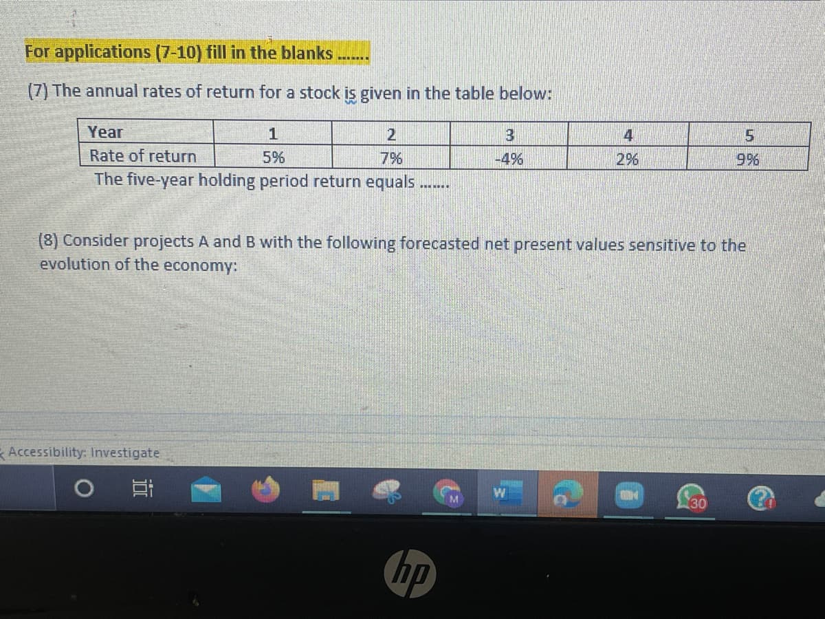 For applications (7-10) fill in the blanks
(7) The annual rates of return for a stock is given in the table below:
Year
1
4
5.
Rate of return
5%
7%
-4%
29%6
9%
The five-year holding period return equals
(8) Consider projects A and B with the following forecasted net present values sensitive to the
evolution of the economy:
Accessibility: Investigate
30
hp
