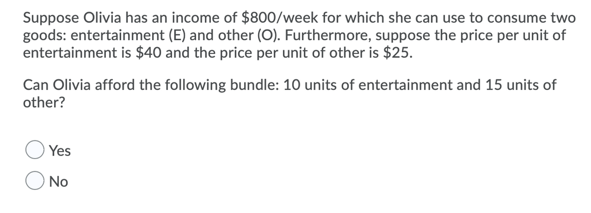 Suppose Olivia has an income of $800/week for which she can use to consume two
goods: entertainment (E) and other (O). Furthermore, suppose the price per unit of
entertainment is $40 and the price per unit of other is $25.
Can Olivia afford the following bundle: 10 units of entertainment and 15 units of
other?
Yes
No
