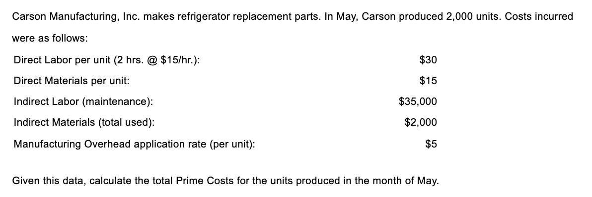 Carson Manufacturing, Inc. makes refrigerator replacement parts. In May, Carson produced 2,000 units. Costs incurred
were as follows:
Direct Labor per unit (2 hrs. @ $15/hr.):
$30
Direct Materials per unit:
$15
Indirect Labor (maintenance):
$35,000
Indirect Materials (total used):
$2,000
Manufacturing Overhead application rate (per unit):
$5
Given this data, calculate the total Prime Costs for the units produced in the month of May.
