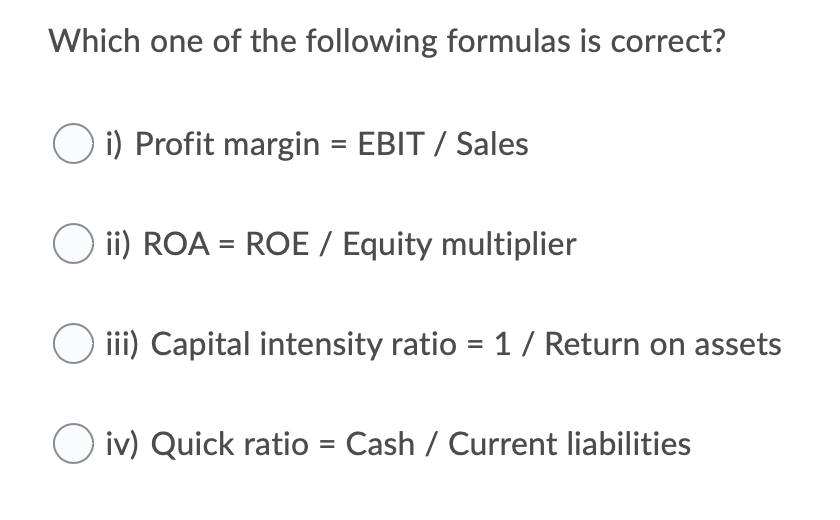 Which one of the following formulas is correct?
O i) Profit margin = EBIT / Sales
ii) ROA = ROE / Equity multiplier
%3D
O ii) Capital intensity ratio = 1 / Return on assets
O iv) Quick ratio = Cash / Current liabilities
