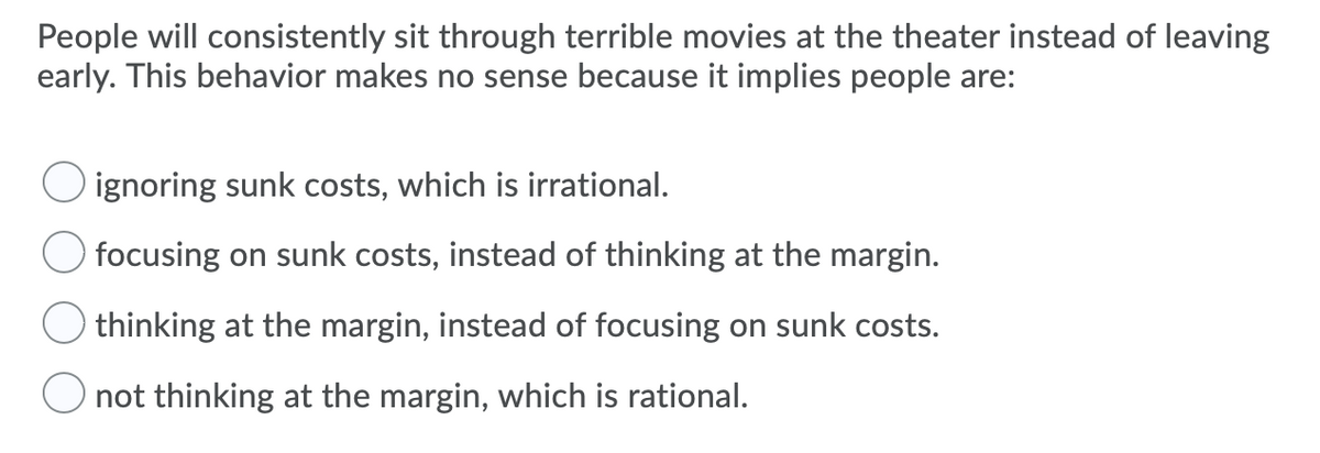 People will consistently sit through terrible movies at the theater instead of leaving
early. This behavior makes no sense because it implies people are:
ignoring sunk costs, which is irrational.
focusing on sunk costs, instead of thinking at the margin.
thinking at the margin, instead of focusing on sunk costs.
not thinking at the margin, which is rational.
