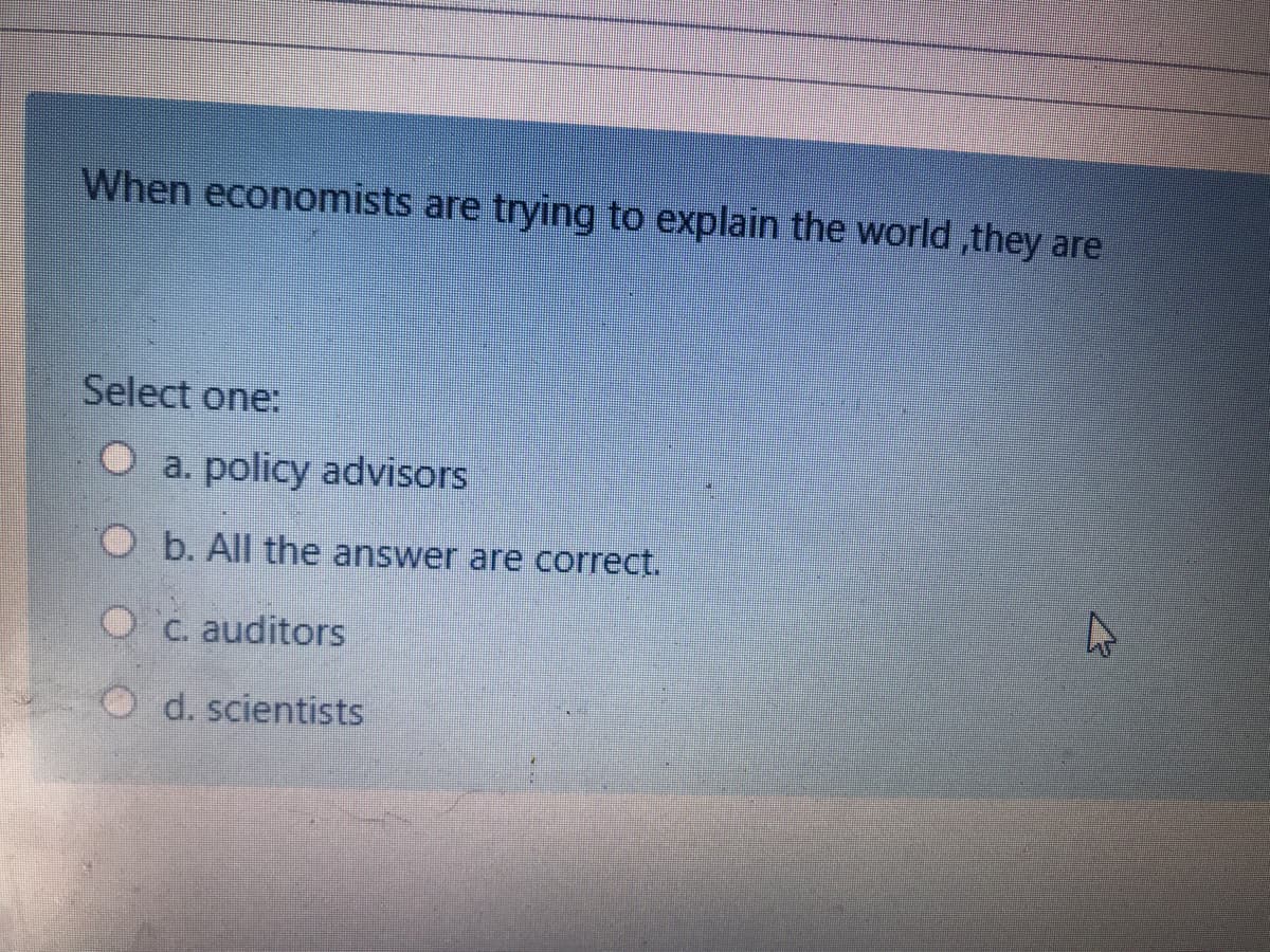 When economists are trying to explain the world ,they are
Select one:
O a. policy advisors
O b. All the answer are correct.
Oc. auditors
O d. scientists
