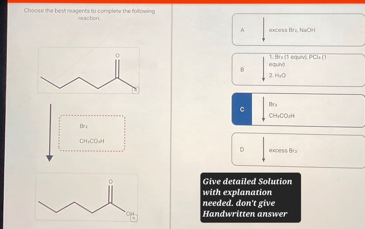 Choose the best reagents to complete the following
reaction.
Br2
CH3CO2H
O
OH
A
excess Br2, NaOH
1. Br2 (1 equiv), PC13 (1
equiv)
B
2. H₂O
Br2
C
CH3CO2H
D
excess Br2
Give detailed Solution
with explanation
needed. don't give
Handwritten answer