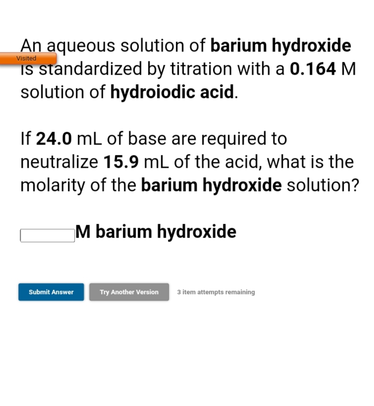 An aqueous solution of barium hydroxide
IS standardized by titration with a 0.164 M
solution of hydroiodic acid.
Visited
If 24.0 mL of base are required to
neutralize 15.9 mL of the acid, what is the
molarity of the barium hydroxide solution?
M barium hydroxide
Submit Answer
Try Another Version
3 item attempts remaining
