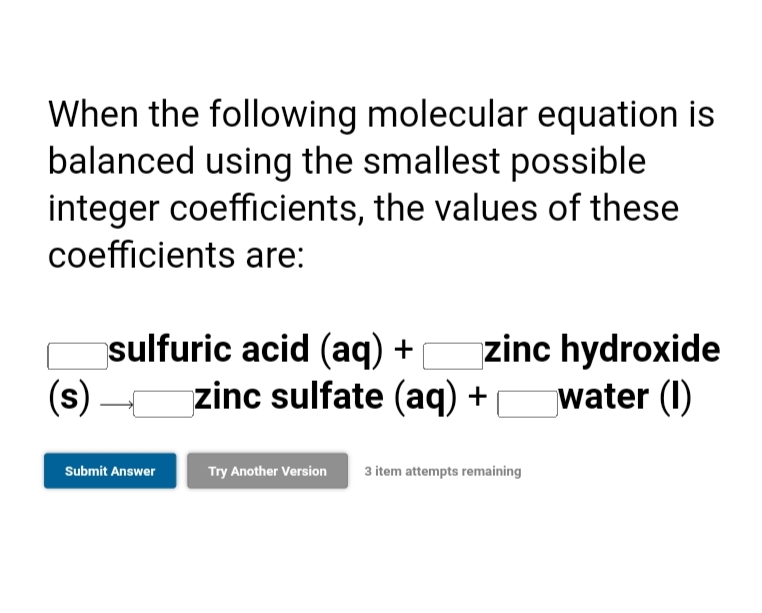 When the following molecular equation is
balanced using the smallest possible
integer coefficients, the values of these
coefficients are:
zinc hydroxide
water (I)
sulfuric acid (aq) +
(s)
zinc sulfate (aq) +
Submit Answer
Try Another Version
3 item attempts remaining
