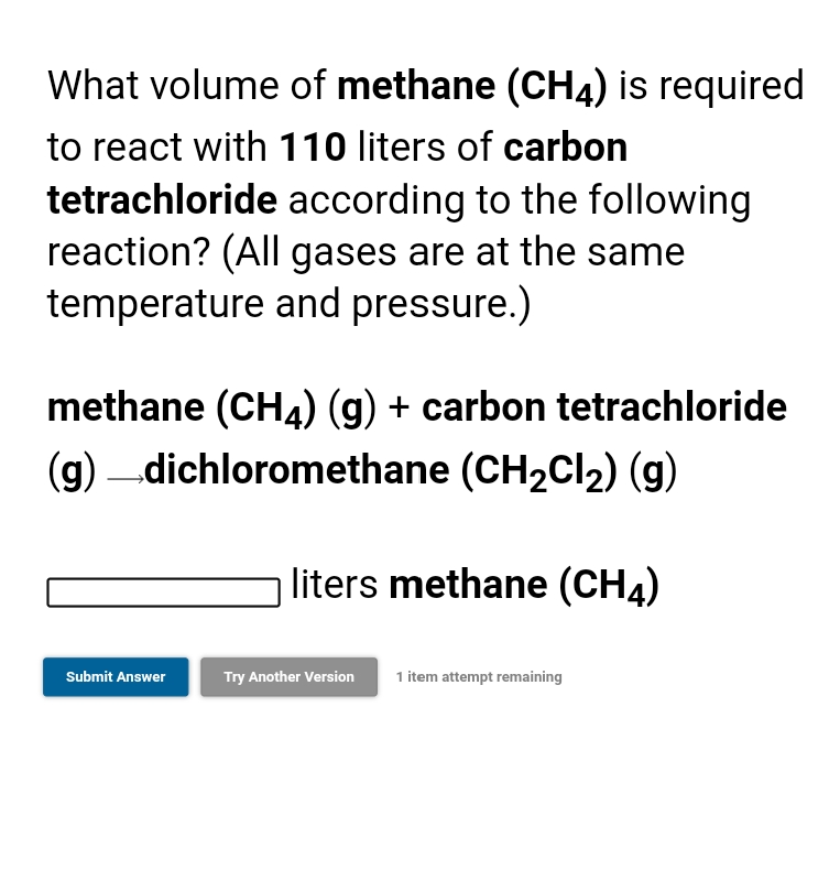 What volume of methane (CH4) is required
to react with 110 liters of carbon
tetrachloride according to the following
reaction? (All gases are at the same
temperature and pressure.)
methane (CH4) (g) + carbon tetrachloride
(g) dichloromethane (CH2CI2) (g)
liters methane (CH4)
Submit Answer
Try Another Version
1 item attempt remaining
