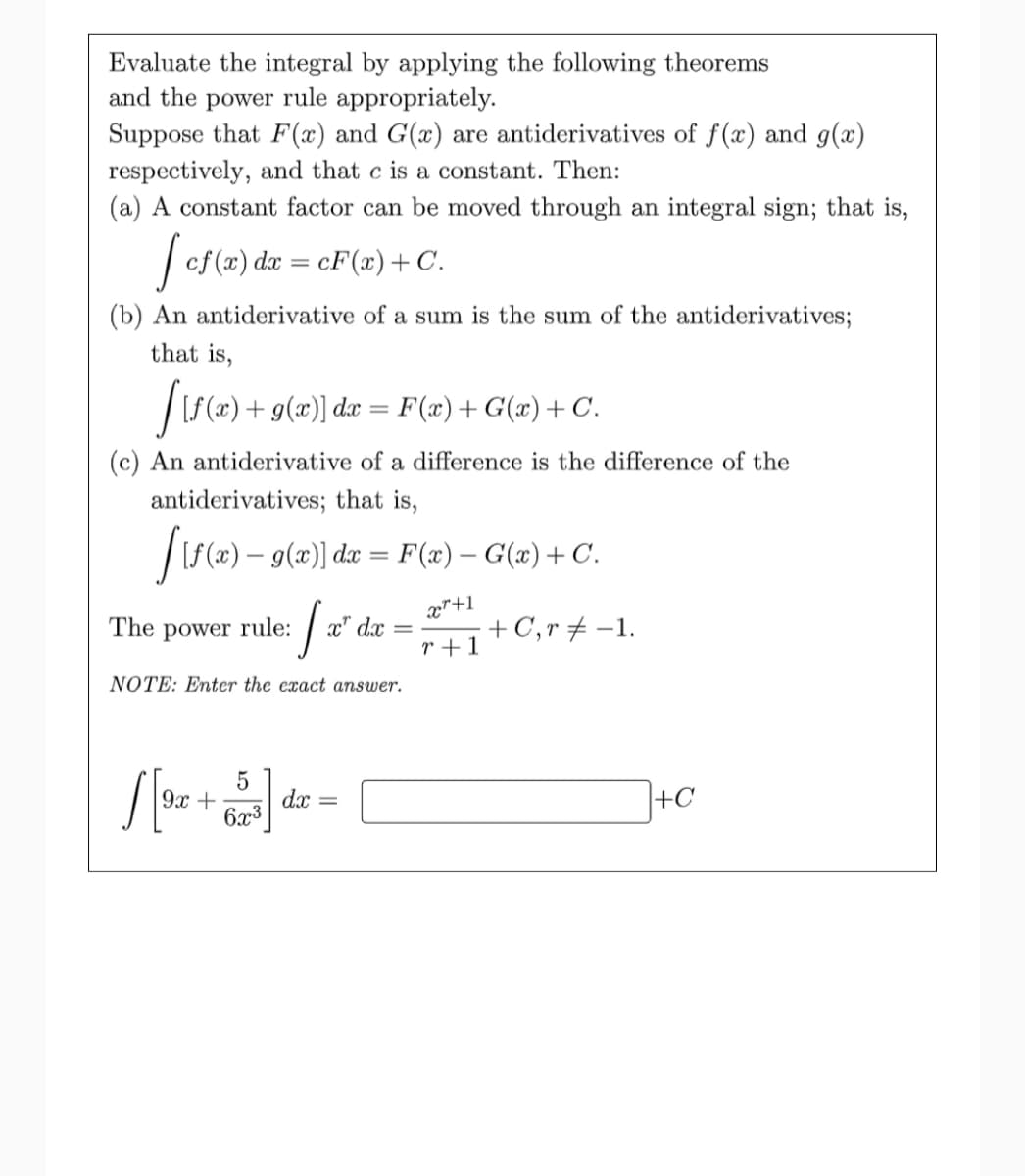 Evaluate the integral by applying the following theorems
and the power rule appropriately.
Suppose that F(x) and G(x) are antiderivatives of f(x) and g(x)
respectively, and that c is a constant. Then:
(a) A constant factor can be moved through an integral sign; that is,
| cf (x) dæ = cF(x)+C.
(b) An antiderivative of a sum is the sum of the antiderivatives;
that is,
|[f (x) + g(x)] dx = F(x)+ G(x)+ C.
(c) An antiderivative of a difference is the difference of the
antiderivatives; that is,
|IS(x) – 9(x)] dx = F(æ) – G(x)+C.
The power rule: / x"d
x"+1
.x
r +1
+ C,r + -1.
NOTE: Enter the exact answer.
9x +
dx
+C
6x3
