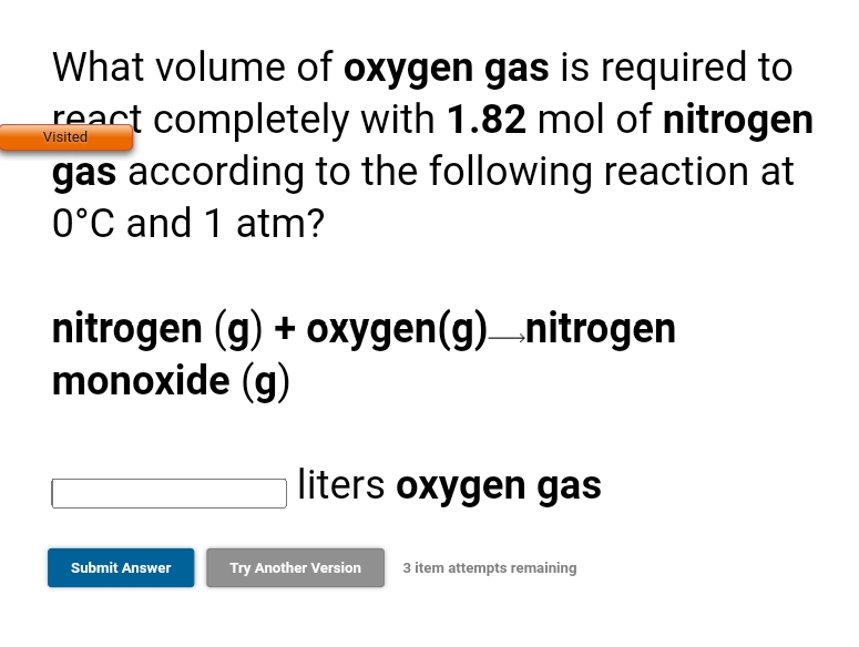 What volume of oxygen gas is required to
react completely with 1.82 mol of nitrogen
gas according to the following reaction at
0°C and 1 atm?
Visited
nitrogen (g) + oxygen(g)nitrogen
monoxide (g)
liters oxygen gas
Submit Answer
Try Another Version
3 item attempts remaining
