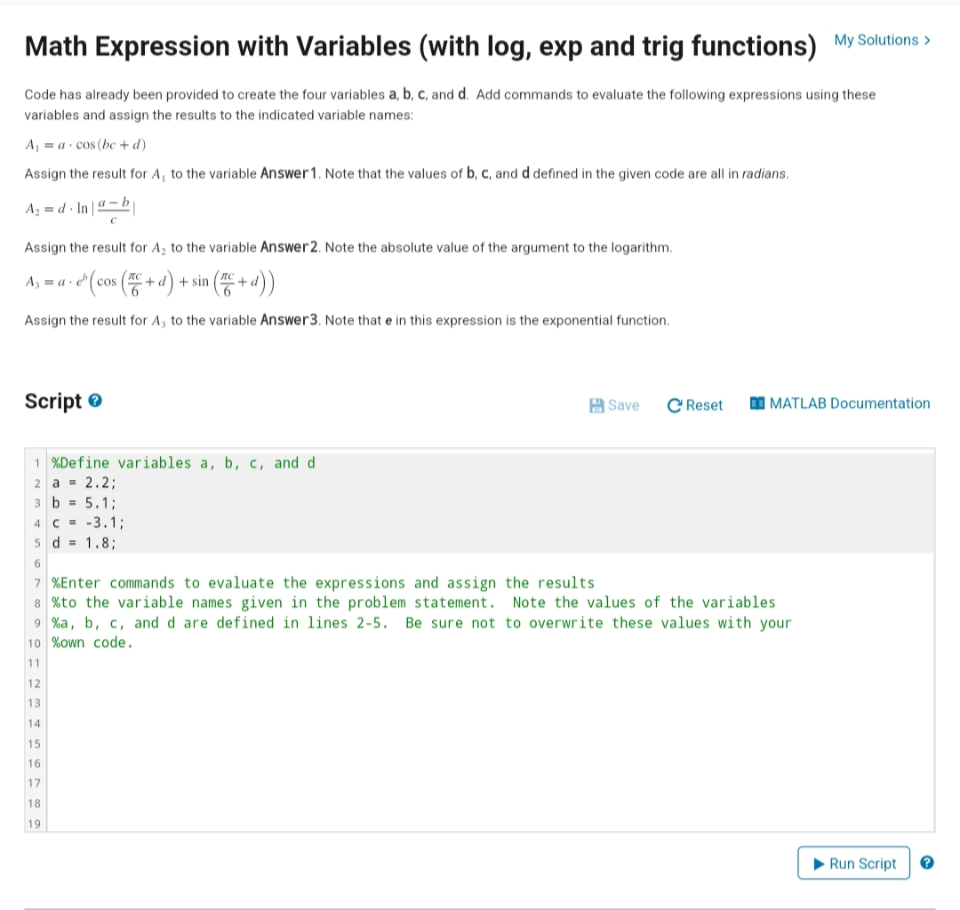 Math Expression with Variables (with log, exp and trig functions) My Solutions >
Code has already been provided to create the four variables a, b, c, and d. Add commands to evaluate the following expressions using these
variables and assign the results to the indicated variable names:
A = a· cos(bc + d)
Assign the result for A, to the variable Answer1. Note that the values of b, c, and d defined in the given code are all in radians.
Az = d · In | 4 – b
Assign the result for A, to the variable Answer 2. Note the absolute value of the argument to the logarithm.
A3 = a · e" (cos ( + d) + sin ( + d) )
Assign the result for A, to the variable Answer3. Note that e in this expression is the exponential function.
Script e
H Save
C Reset
I MATLAB Documentation
1 %Define variables a, b, c, and d
2 a = 2.2:
3 b = 5.1;
4 C = -3.1;
5 d = 1.8;
7 %Enter commands to evaluate the expressions and assign the results
8 %to the variable names given in the problem statement. Note the values of the variables
9 %a, b, c, and d are defined in lines 2-5.
10 %own code.
Be sure not to overwrite these values with your
11
12
13
14
15
16
17
18
19
> Run Script
