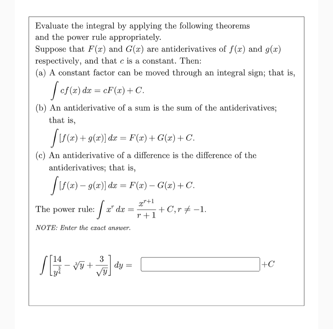 Evaluate the integral by applying the following theorems
and the power rule appropriately.
Suppose that F (x) and G(x) are antiderivatives of f(x) and g(x)
respectively, and that c is a constant. Then:
(a) A constant factor can be moved through an integral sign; that is,
| ef (x) dæ = cF(x)+ C.
(b) An antiderivative of a sum is the sum of the antiderivatives;
that is,
|[f (x) + g(x)] dæ = F(æ)+ G(w)+ C.
(c) An antiderivative of a difference is the difference of the
antiderivatives; that is,
|S(x) – g(x)| dæ = F(æ) – G(æ) +C.
x"+1
: a" dx = +C,r #-1.
The
power
rule:
r+1
NOTE: Enter the exact answer.
14
dy =
+C
