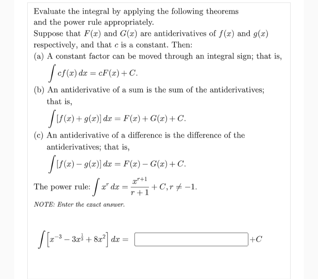 Evaluate the integral by applying the following theorems
and the power rule appropriately.
Suppose that F(x) and G(x) are antiderivatives of f(x) and g(x)
respectively, and that c is a constant. Then:
(a) A constant factor can be moved through an integral sign; that is,
| cf (x) dx = cF(æ)+ C.
(b) An antiderivative of a sum is the sum of the antiderivatives;
that is,
|(S(x) + g(x)] dæ = F(x)+ G(x)+ C.
(c) An antiderivative of a difference is the difference of the
antiderivatives; that is,
|S(x) – 9(x) dx = F(x) – G(x) + C.
x"+1
The power rule:
x" d.x
+ C,r + -1.
r +1
NOTE: Enter the exact answer.
[3 - 32i + &a*] de =
|+C
x,
