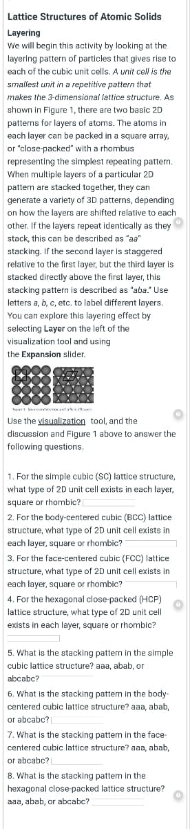 Lattice Structures of Atomic Solids
Layering
We will begin this activity by looking at the
layering pattern of particles that gives rise to
each of the cubic unit cells. A unit cell is the
smallest unit in a repetitive pattern that
makes the 3-dimensional lattice structure. As
shown in Figure 1, there are two basic 2D
patterns for layers of atoms. The atoms in
each layer can be packed in a square array,
or "close-packed" with a rhombus
representing the simplest repeating pattern.
When multiple layers of a particular 2D
pattern are stacked together, they can
generate a variety of 3D patterns, depending
on how the layers are shifted relative to each
other. If the layers repeat identically as they
stack, this can be described as "aa"
stacking. If the second layer is staggered
relative to the first layer, but the third layer is
stacked directly above the first layer, this
stacking pattern is described as "aba." Use
letters a, b, c, etc, to label different layers.
You can explore this layering effect by
selecting Layer on the left of the
visualization tool and using
the Expansion slider.
ae sseatace tesk naes
Use the visualization tool, and the
discussion and Figure 1 above to answer the
following questions.
1. For the simple cubic (SC) lattice structure,
what type of 2D unit cell exists in each layer,
square or rhombic?
2. For the body-centered cubic (BCC) lattice
structure, what type of 2D unit cell exists in
each layer, square or rhombic?
3. For the face-centered cubic (FCC) lattice
structure, what type of 2D unit cell exists in
each layer, square or rhombic?
4. For the hexagonal close-packed (HCP)
lattice structure, what type of 2D unit cell
exists in each layer, square or rhombic?
5. What is the stacking pattern in the simple
cubic lattice structure? aaa, abab, or
abcabc?
6. What is the stacking pattern in the body-
centered cubic lattice structure? aaa, abab,
or abcabc? |
7. What is the stacking pattern in the face-
centered cubic lattice structure? aaa, abab,
or abcabc? |
8. What is the stacking pattern in the
hexagonal close-packed lattice structure?
aaa, abab, or abcabc?
