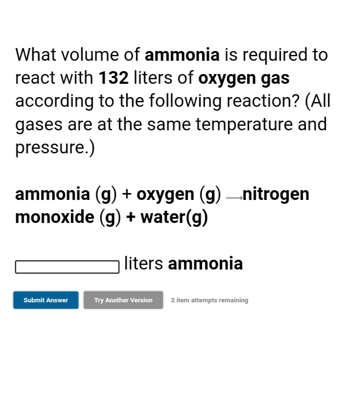 What volume of ammonia is required to
react with 132 liters of oxygen gas
according to the following reaction? (All
gases are at the same temperature and
pressure.)
ammonia (g) + oxygen (g) –nitrogen
monoxide (g) + water(g)
liters ammonia
Submit Answer
Try Another Version
2 item attempts remaining
