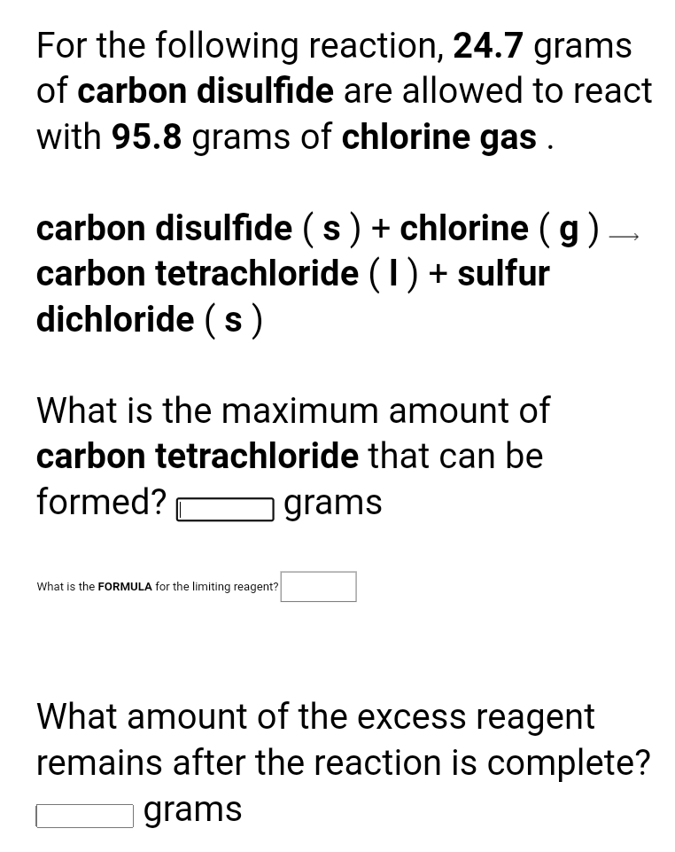 For the following reaction, 24.7 grams
of carbon disulfide are allowed to react
with 95.8 grams of chlorine gas .
carbon disulfide (s) + chlorine (g) –
carbon tetrachloride (1) + sulfur
dichloride (s)
What
he maximum amount of
carbon tetrachloride that can be
formed?
grams
What is the FORMULA for the limiting reagent?
What amount of the excess reagent
remains after the reaction is complete?
grams
