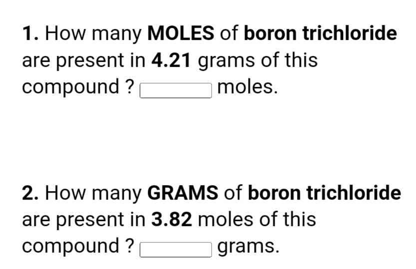 1. How many MOLES of boron trichloride
are present in 4.21 grams of this
compound ?
moles.
2. How many GRAMS of boron trichloride
are present in 3.82 moles of this
compound ?
grams.
