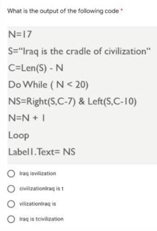 What is the output of the following code
N=17
S="Iraq is the cradle of civilization"
C=Len(S) - N
Do While ( N< 20)
NS=Right(S,C-7) & Left(S,C-10)
N=N + I
Loop
Labell.Text= NS
O Iraq isvilization
civilizationiraq is t
vilizationiraq is
O Iraq is teivilization
