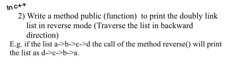 In c++
2) Write a method public (function) to print the doubly link
list in reverse mode (Traverse the list in backward
direction)
E.g. if the list a->b->c->d the call of the method reverse() will print
the list as d->c->b->a.
