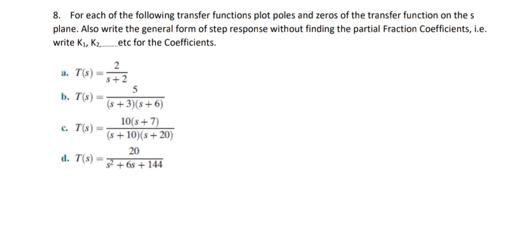 8. For each of the following transfer functions plot poles and zeros of the transfer function on the s
plane. Also write the general form of step response without finding the partial Fraction Coefficients, i.e.
write K1, K2.etc for the Coefficients.
2
a. T(s)
%3D
s+2
b. T(s) =
(s + 3)(s+6)
10(s+7)
(s + 10)(s+20)
c. T(s)=
20
d. T(s)
s2 + 6s + 144
