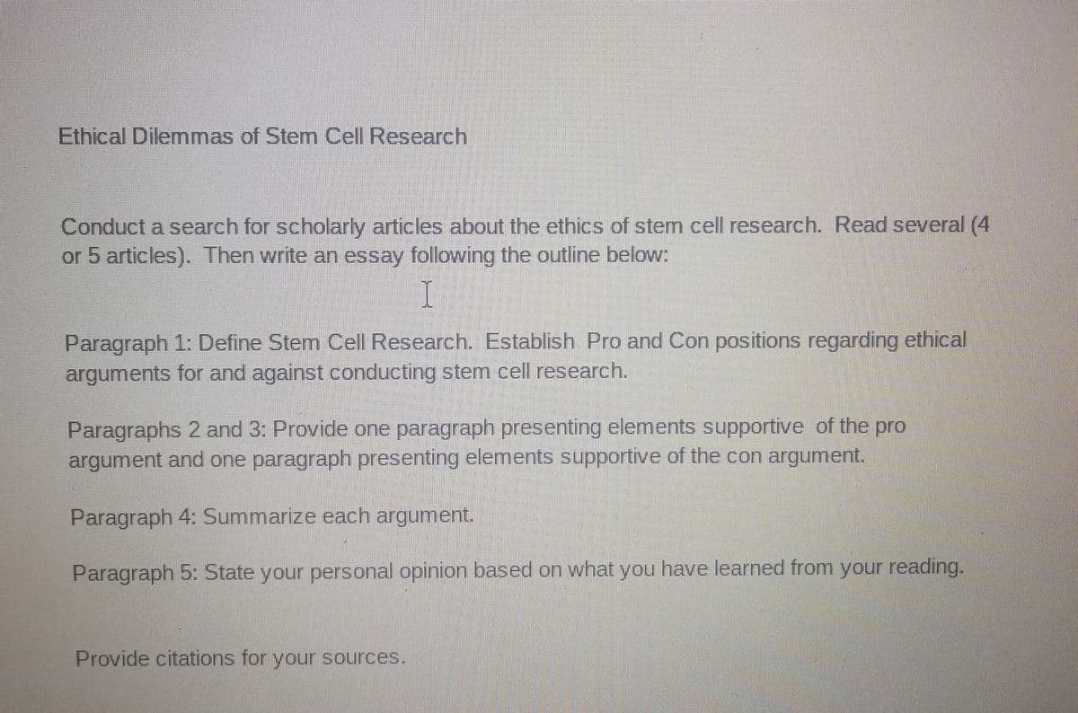 Ethical Dilemmas of Stem Cell Research
Conduct a search for scholarly articles about the ethics of stem cell research. Read several (4
or 5 articles). Then write an essay following the outline below:
Paragraph 1: Define Stem Cell Research. Establish Pro and Con positions regarding ethical
arguments for and against conducting stem cell research.
Paragraphs 2 and 3: Provide one paragraph presenting elements supportive of the pro
argument and one paragraph presenting elements supportive of the con argument.
Paragraph 4: Summarize each argument.
Paragraph 5: State your personal opinion based on what you have learned from your reading.
Provide citations for your sources.
