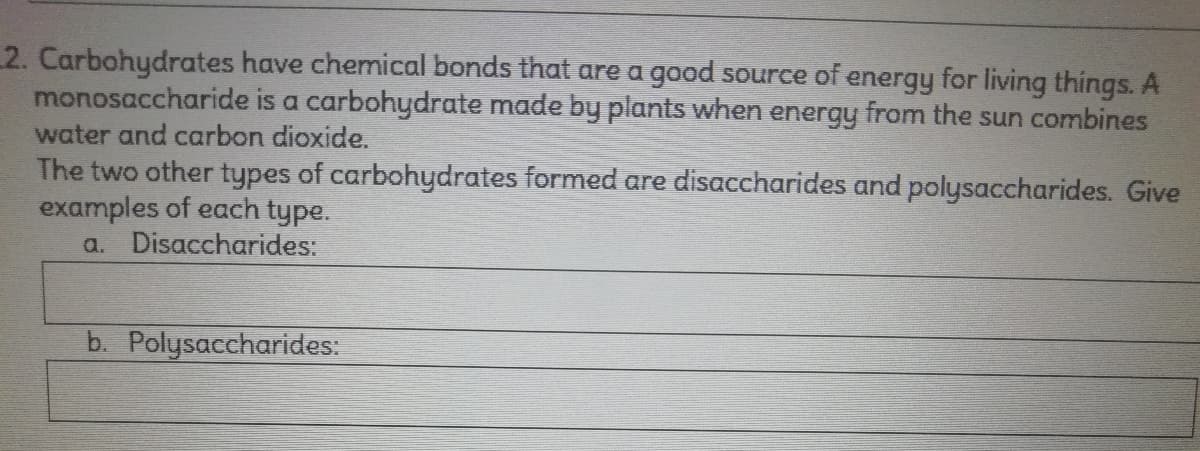 2. Carbohydrates have chemical bonds that are a good source of energy for living things. A
monosaccharide is a carbohydrate made by plants when energy from the sun combines
water and carbon dioxide.
The two other types of carbohydrates formed are disaccharides and polysaccharides. Give
examples of each type.
a. Disaccharides:
b. Polysaccharides:
