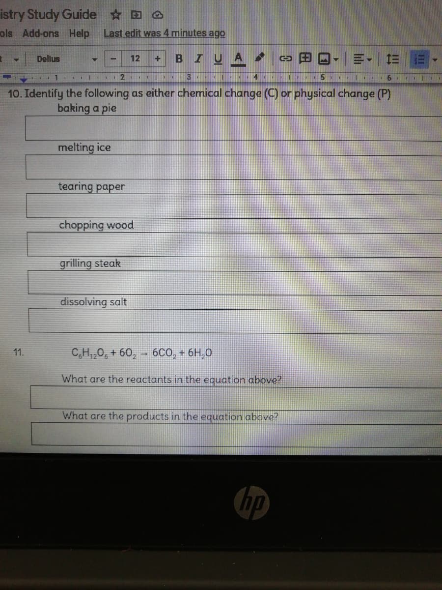 istry Study Guide O
ols Add-ons Help
Last edit was 4 minutes agO
IUA
三。
Dellus
12
10. Identify the following as either chemical change (C) or physical change (P)
baking a pie
melting ice
tearing paper
chopping wood
grilling steak
dissolving salt
C,H,,0, + 60, - 6Co, + 6H,0
11.
What are the reactants in the equation above?
What are the products in the equation above?
