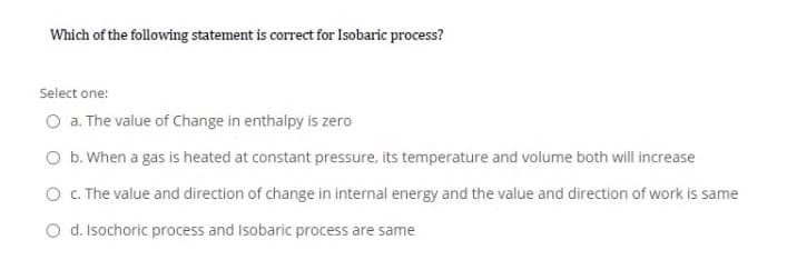 Which of the following statement is correct for Isobaric process?
Select one:
O a. The value of Change in enthalpy is zero
O b. When a gas is heated at constant pressure, its temperature and volume both will increase
O C. The value and direction of change in internal energy and the value and direction of work is same
O d. Isochoric process and Isobaric process are same
