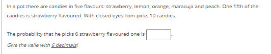 In a pot there are candies in five flavours: strawberry, lemon, orange, maracuja and peach. One fifth of the
candies is strawberry flavoured. With closed eyes Tom picks 10 candies.
The probability that he picks 6 strawberry flavoured one is
Give the valie with 6 decimals!
