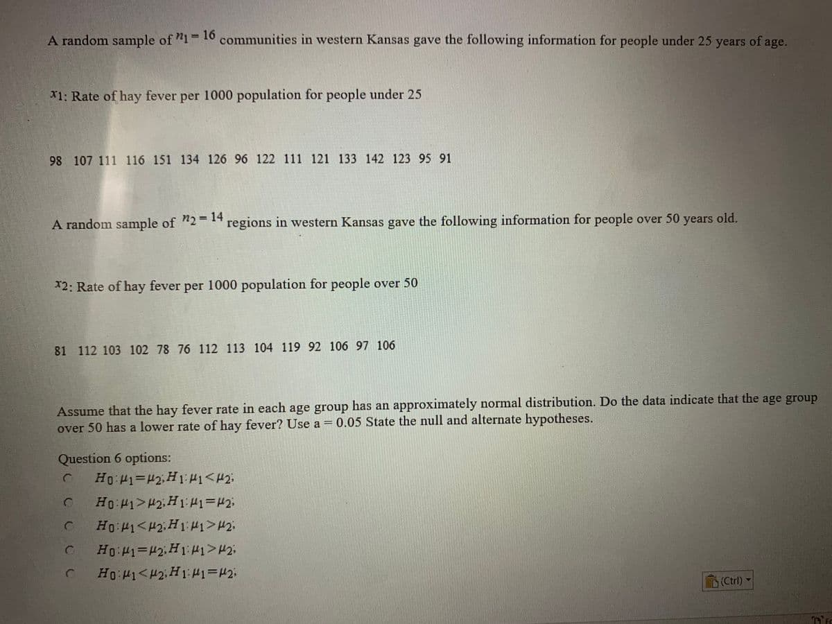 A random sample of "1 10 communities in western Kansas gave the following information for people under 25 years of age.
%3D
X1: Rate of hay fever per 1000 population for people under 25
98 107 111 116 151 134 126 96 122 111 121 133 142 123 95 91
A random sample of "2 regions in western Kansas gave the following information for people over 50 years old.
12: Rate of hay fever per 1000 population for people over 50
81 112 103 102 78 76 112 113 104 119 92 106 97 106
Assume that the hay fever rate in each age group has an approximately normal distribution. Do the data indicate that the age group
over 50 has a lower rate of hay fever? Use a = 0.05 State the null and alternate hypotheses.
Question 6 options:
O Ho P1>H2, H1 H1=#2:
C Ho P1<H2;H 1:1>H2:
(Ctrl)
