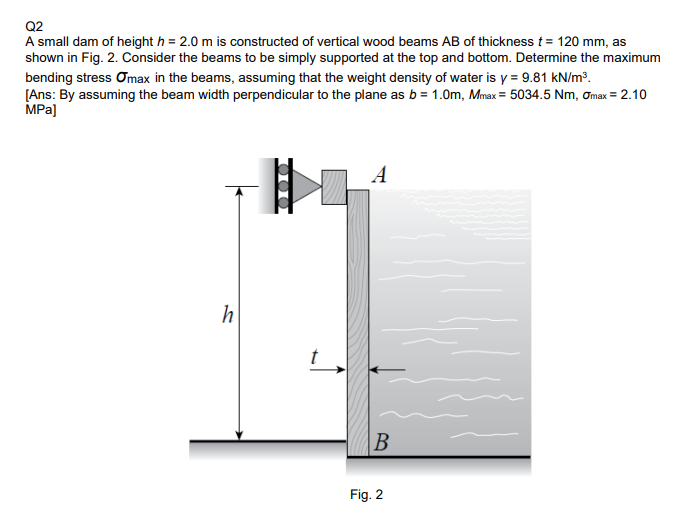 Q2
A small dam of height h = 2.0 m is constructed of vertical wood beams AB of thickness t= 120 mm, as
shown in Fig. 2. Consider the beams to be simply supported at the top and bottom. Determine the maximum
bending stress Omax in the beams, assuming that the weight density of water is y = 9.81 kN/m3.
[Ans: By assuming the beam width perpendicular to the plane as b = 1.0m, Mnax = 5034.5 Nm, ơmax = 2.10
MPa]
A
B
Fig. 2
