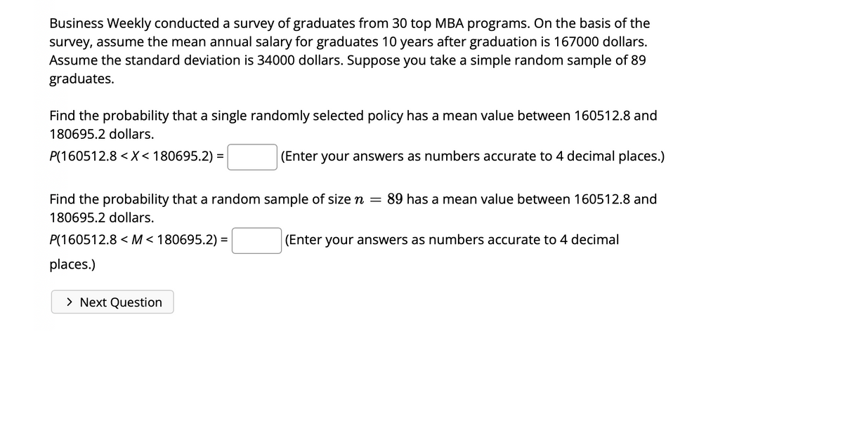 Business Weekly conducted a survey of graduates from 30 top MBA programs. On the basis of the
survey, assume the mean annual salary for graduates 10 years after graduation is 167000 dollars.
Assume the standard deviation is 34000 dollars. Suppose you take a simple random sample of 89
graduates.
Find the probability that a single randomly selected policy has a mean value between 160512.8 and
180695.2 dollars.
P(160512.8 < X < 180695.2) =
Find the probability that a random sample of size n = : 89 has a mean value between 160512.8 and
180695.2 dollars.
P(160512.8<M<180695.2) =
places.)
(Enter your answers as numbers accurate to 4 decimal places.)
> Next Question
(Enter your answers as numbers accurate to 4 decimal