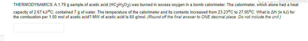 THERMODYNAMICS: A 1.79 g sample of acetic acid (HC2H302) was burned in excess oxygen in a bomb calorimeter. The calorimeter, which alone had a heat
capacity of 2.67 kJ/°C, contained 7 g of water. The temperature of the calorimeter and its contents increased from 23.23°C to 27.95°C. What is AH (in kJ) for
the combustion per 1.00 mol of acetic acid? MW of acetic acid is 60 g/mol. (Round off the final answer to ONE decimal place. Do not include the unit.)
