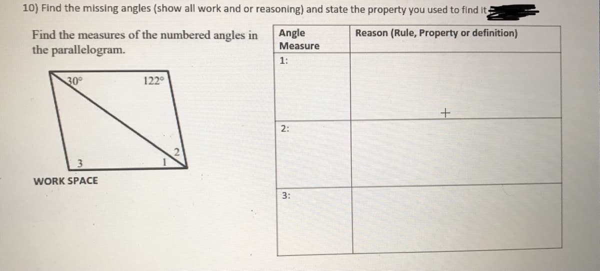 10) Find the missing angles (show all work and or reasoning) and state the property you used to find it
Angle
Reason (Rule, Property or definition)
Find the measures of the numbered angles in
the parallelogram.
Measure
1:
30
122°
2:
3
WORK SPACE
3:
