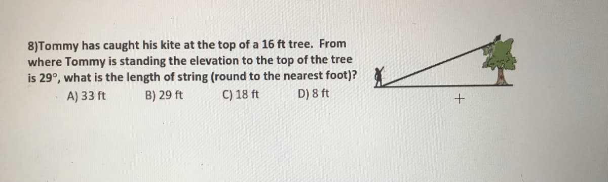 8)Tommy has caught his kite at the top of a 16 ft tree. From
where Tommy is standing the elevation to the top of the tree
is 29°, what is the length of string (round to the nearest foot)?
A) 33 ft
B) 29 ft
C) 18 ft
D) 8 ft
