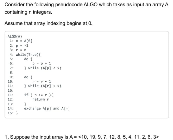 Consider the following pseudocode ALGO which takes as input an array A
containing n integers.
Assume that array indexing begins at 0.
ALGO (A)
1: x = A[0]
2: p = -1
3: r = n
4: while (True) {
do {
5:
6:
7:
8:
9:
10:
11:
10:
11:
12:
13:
14:
15:}
p = p + 1
} while (A[p] < x)
do {
r =
r - 1
} while (A[r] > x)
if (p >= r ){
return r
}
exchange A[p] and A[r]
1. Suppose the input array is A = <10, 19, 9, 7, 12, 8, 5, 4, 11, 2, 6, 3>