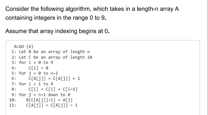 Consider the following algorithm, which takes in a length-n array A
containing integers in the range 0 to 9.
Assume that array indexing begins at 0.
ALGO (A)
1: Let B be an array of length n
2: Let C be an array of length 10
3: for i=0 to 9
4:
5: for
6:
C[i] = 0
j = 0 to n-1
C[A[j]] C[A[j]] + 1
=
7: for i=1 to 9
8:
C[i] = C[i] + C[i-1]
9: for j = n-1 down to
10:
11:
B[C[A[j]]-1] = A[j]
C[A[J]]= C[A[j]] - 1