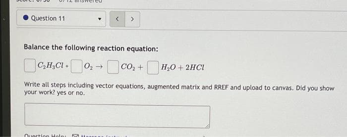 Question 11
>
Balance the following reaction equation:
C,H3CI + 02 → CO, + H,0 + 2HCI
Write all steps including vector equations, augmented matrix and RREF and upload to canvas. Did you show
your work? yes or no.
Ouection Holn:.
