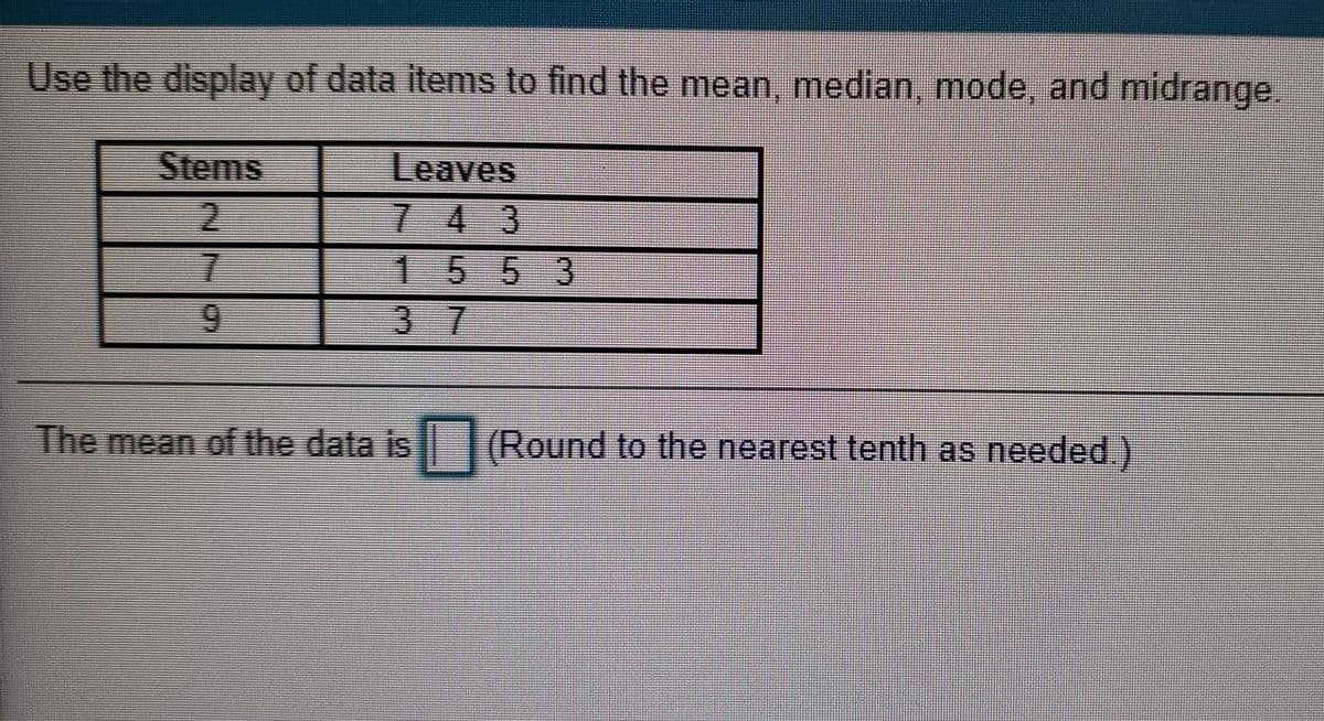 Use the display of data items to find the mean, median, mode, and midrange.
Stems
Leaves
7 4 3
155 3
3 7
2.
9.
The mean of the data is
(Round to the nearest tenth as needed.)
