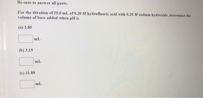 Be sure to answer all parts.
For the titration of 25.0 mL of 0.20 M hydrofluoric acid with 0.20 M sodium hydroxide, determine the
volume of base added when pH is
(a) 2.85
mL
(b) 3.15
mL
(c) 11.89
mL
