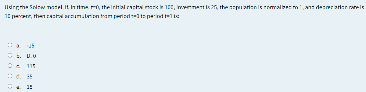Using the Solow model, if, in time, t=0, the initial capital stock is 100, investment is 25, the population is normalized to 1, and depreciation rate is
10 percent, then capital accumulation from period t=0 to period t=1 is:
O a.
-15
O b. D. 0
О с.
115
O d. 35
О е.
15
