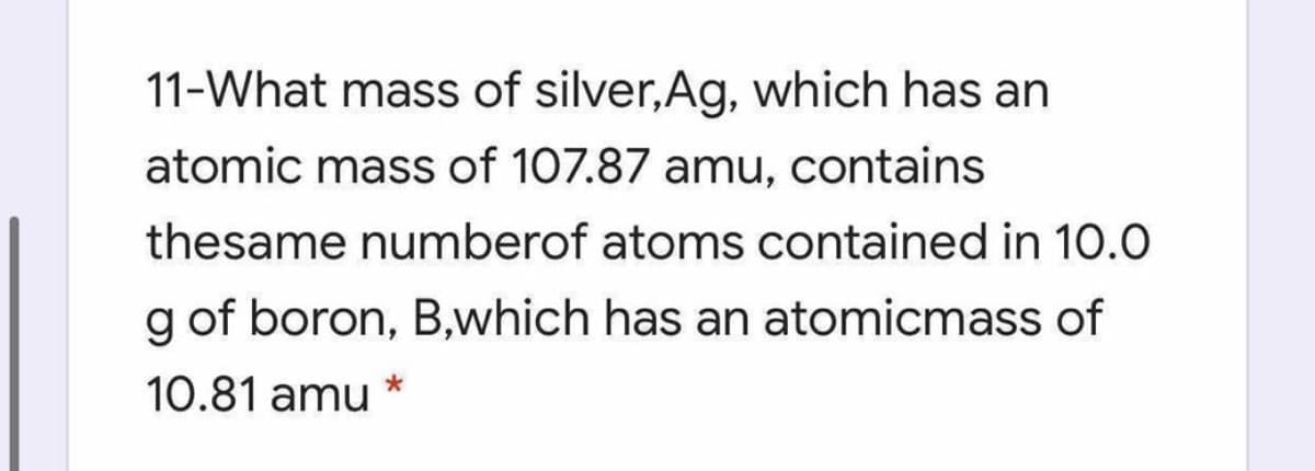 11-What mass of silver, Ag, which has an
atomic mass of 107.87 amu, contains
thesame numberof atoms contained in 10.0
g of boron, B,which has an atomicmass of
10.81 amu
