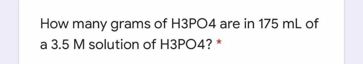 How many grams of H3PO4 are in 175 mL of
a 3.5 M solution of H3PO4? *
