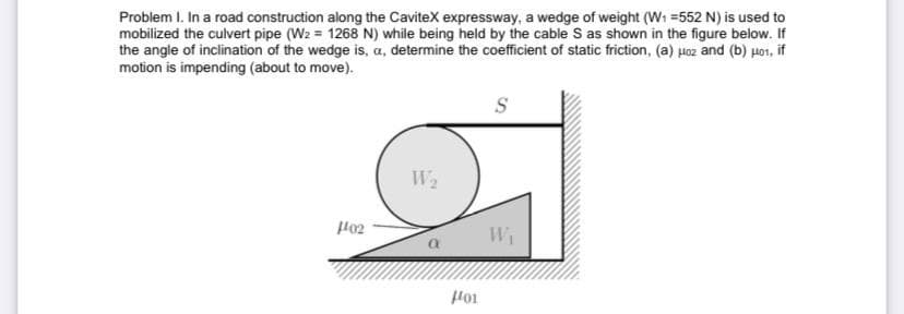 Problem I. In a road construction along the CaviteX expressway, a wedge of weight (W1 =552 N) is used to
mobilized the culvert pipe (W2 = 1268 N) while being held by the cable S as shown in the figure below. If
the angle of inclination of the wedge is, a, determine the coefficient of static friction, (a) Hoz and (b) Ho1, if
motion is impending (about to move).
S
W2
Wi
Hoi
