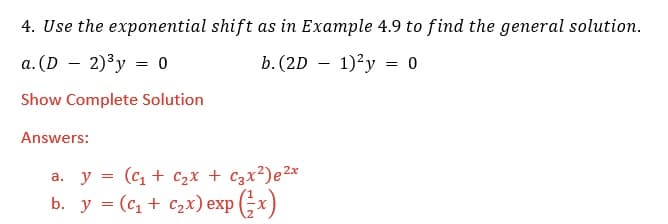 4. Use the exponential shift as in Example 4.9 to find the general solution.
a. (D – 2)³y = 0
b. (2D – 1)²y = 0
Show Complete Solution
Answers:
a. y = (c, + C2x + Czx²)e²x
b. у %3 (с, + с2х) еxp (3x)
