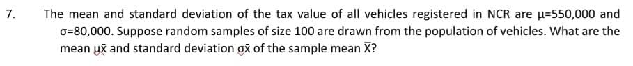7.
The mean and standard deviation of the tax value of all vehicles registered in NCR are u=550,000 and
o=80,000. Suppose random samples of size 100 are drawn from the population of vehicles. What are the
mean už and standard deviation gă of the sample mean X?
