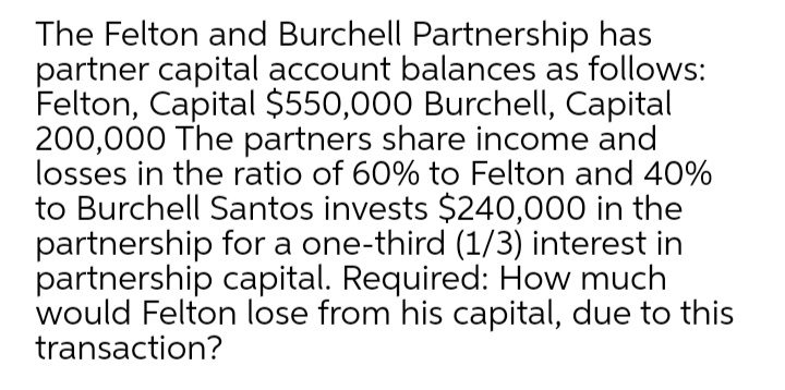 The Felton and Burchell Partnership has
partner capital account balances as follows:
Felton, Capital $550,000 Burchell, Capital
200,000 The partners share income and
losses in the ratio of 60% to Felton and 40%
to Burchell Santos invests $240,000 in the
partnership for a one-third (1/3) interest in
partnership capital. Required: How much
would Felton lose from his capital, due to this
transaction?
