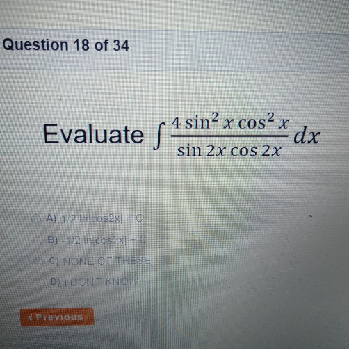 Question 18 of 34
4 sin² x cos²x
2
X COS"
Evaluate ſ
dx
sin 2x cos 2x
O A) 1/2 Injcos2x + C
OB)-1/2 Injcos2x + C
OC) NONE OF THESE
OD)I DONT KNOW
(PreviouS
